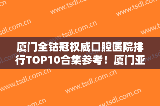 厦门全钴冠权威口腔医院排行TOP10合集参考！厦门亚娇口腔科诊所再现新高度！