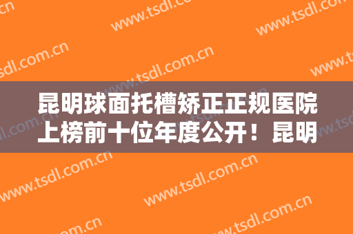 昆明球面托槽矫正正规医院上榜前十位年度公开！昆明德润口腔诊所雄踞前三