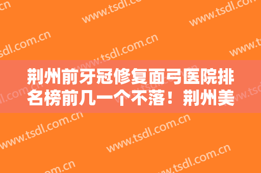 荆州前牙冠修复面弓医院排名榜前几一个不落！荆州美奥口腔医院口碑擅长各不同~