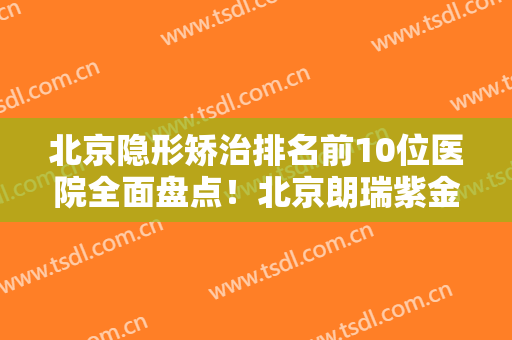 北京隐形矫治排名前10位医院全面盘点！北京朗瑞紫金口腔门诊技术流