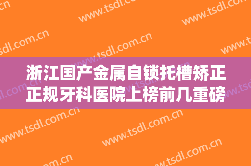 浙江国产金属自锁托槽矫正正规牙科医院上榜前几重磅盘点！浙江省中医院口腔科实力top对比盘点