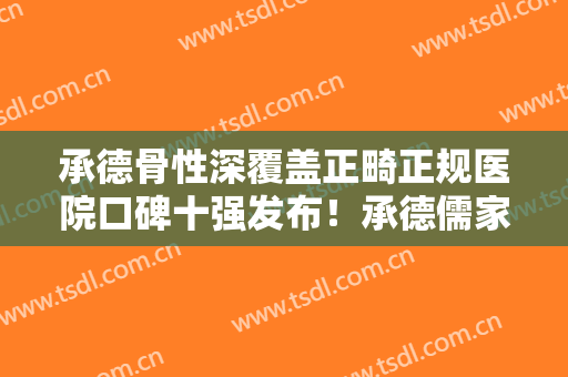 承德骨性深覆盖正畸正规医院口碑十强发布！承德儒家口腔医院直接拿捏榜首