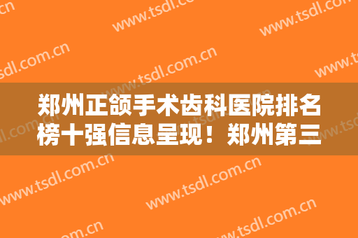 郑州正颌手术齿科医院排名榜十强信息呈现！郑州第三人民医院口腔科知名度很高