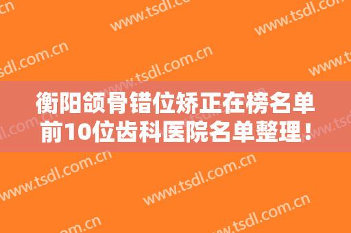 衡阳颌骨错位矫正在榜名单前10位齿科医院名单整理！衡阳欧亚协合口腔医院实名推荐！