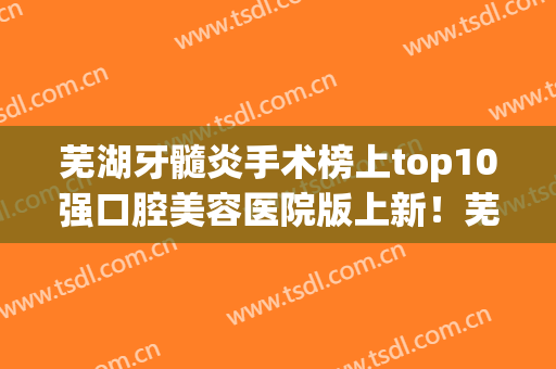 芜湖牙髓炎手术榜上top10强口腔美容医院版上新！芜湖市第二人民医院口腔科前十详细点评