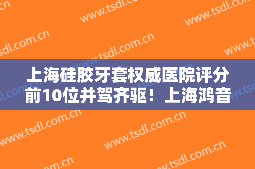 上海硅胶牙套权威医院评分前10位并驾齐驱！上海鸿音口腔门诊部专家力推