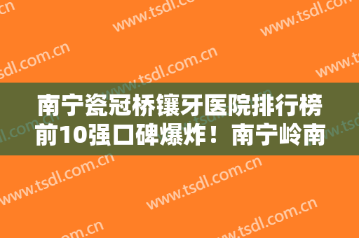 南宁瓷冠桥镶牙医院排行榜前10强口碑爆炸！南宁岭南口腔连锁效果自然美观