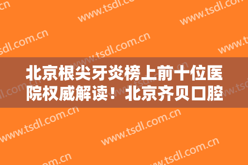 北京根尖牙炎榜上前十位医院权威解读！北京齐贝口腔门诊部全靠技术支撑