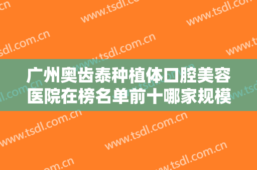 广州奥齿泰种植体口腔美容医院在榜名单前十哪家规模比较大？广州第八人民医院口腔科口碑、技术优势、效果一站式