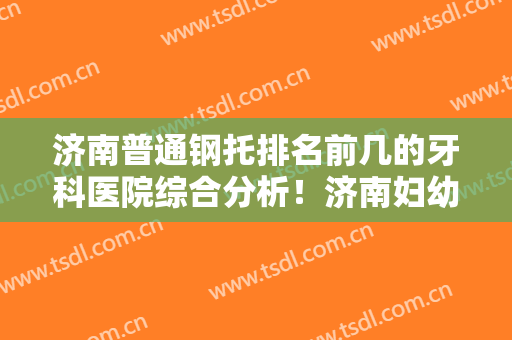 济南普通钢托排名前几的牙科医院综合分析！济南妇幼保健院口腔科实力靠谱信息在线一览~
