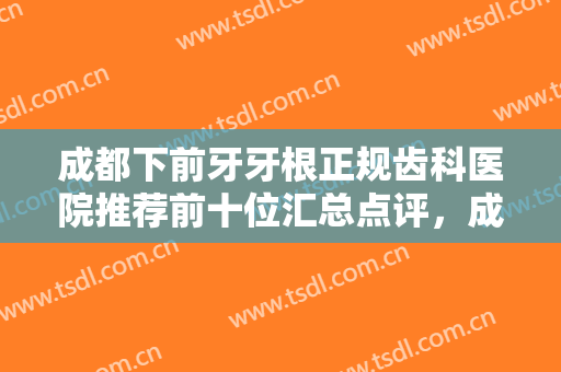 成都下前牙牙根正规齿科医院推荐前十位汇总点评，成都瑞森口腔诊所实力可查