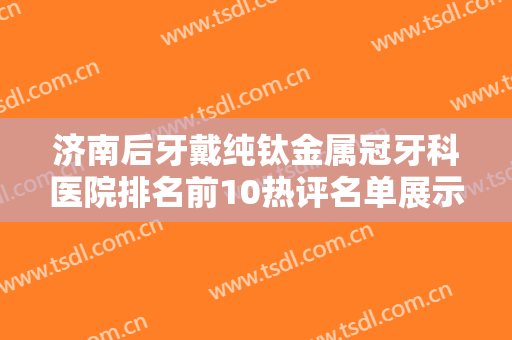 济南后牙戴纯钛金属冠牙科医院排名前10热评名单展示！济南市中博宁口腔诊所性价比高、口碑好