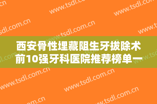 西安骨性埋藏阻生牙拔除术前10强牙科医院推荐榜单一览！西安美奥口腔医院重点推荐