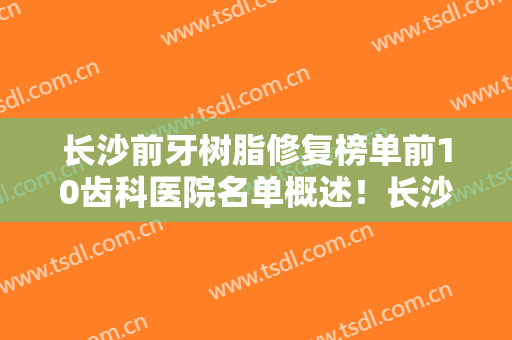 长沙前牙树脂修复榜单前10齿科医院名单概述！长沙市优仕口腔门诊部这些医院口碑绝了，推荐收藏
