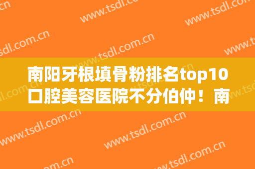 南阳牙根填骨粉排名top10口腔美容医院不分伯仲！南阳医专二附院口腔科口碑之选！