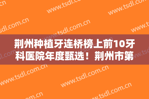 荆州种植牙连桥榜上前10牙科医院年度甄选！荆州市第三人民医院口腔科被当地人认可且人气高