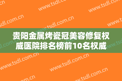 贵阳金属烤瓷冠美容修复权威医院排名榜前10名权威评点！贵阳T加齿科这些医院值得推荐