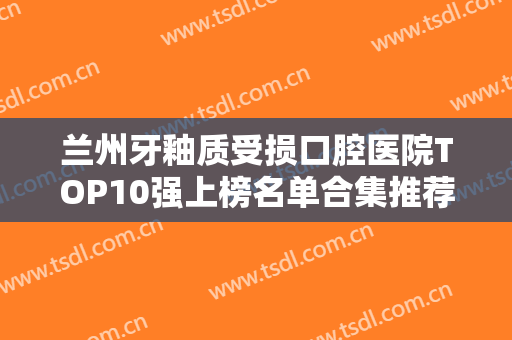 兰州牙釉质受损口腔医院TOP10强上榜名单合集推荐！兰州爱美尔齿科本地人都推荐