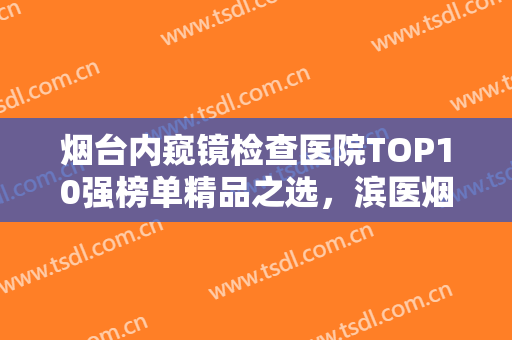 烟台内窥镜检查医院TOP10强榜单精品之选，滨医烟台附院口腔科值得期待！