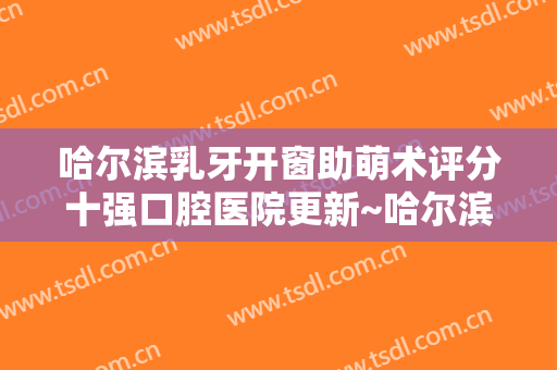 哈尔滨乳牙开窗助萌术评分十强口腔医院更新~哈尔滨皓齿口腔门诊部都是网友投票筛选的！