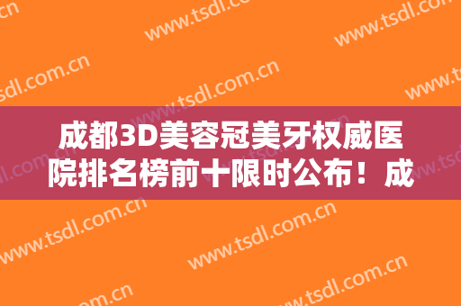 成都3D美容冠美牙权威医院排名榜前十限时公布！成都德顿口腔诊所实力医院出炉