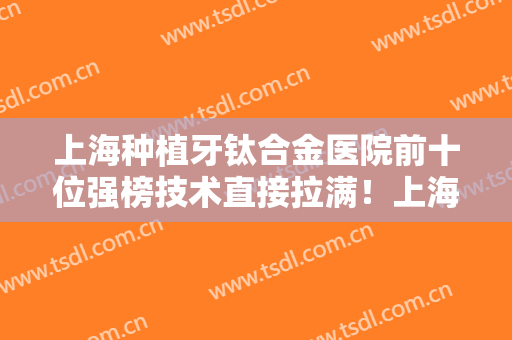 上海种植牙钛合金医院前十位强榜技术直接拉满！上海第一人民医院口腔科口碑派入围，想做整形就找他们