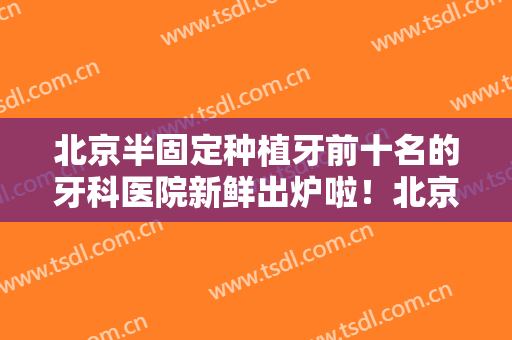 北京半固定种植牙前十名的牙科医院新鲜出炉啦！北京德维口腔诊所口碑实力均在线，总有一款适合你