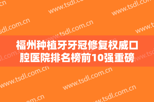 福州种植牙牙冠修复权威口腔医院排名榜前10强重磅更新！福州安尔佳口腔门诊部卓越实力不容小觑