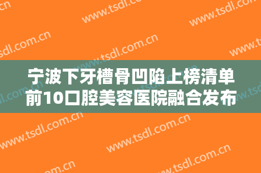 宁波下牙槽骨凹陷上榜清单前10口腔美容医院融合发布！宁波鄞州复大口腔门诊部期待值拉满！