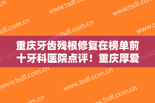 重庆牙齿残根修复在榜单前十牙科医院点评！重庆厚爱牙科医疗诊所口碑实力出众