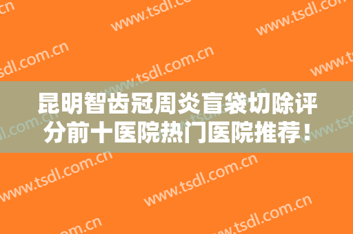 昆明智齿冠周炎盲袋切除评分前十医院热门医院推荐！云南昆明竹子口腔医院招牌效果案例公开