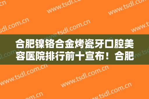 合肥镍铬合金烤瓷牙口腔美容医院排行前十宣布！合肥市第三人民医院口腔科口碑好实力强