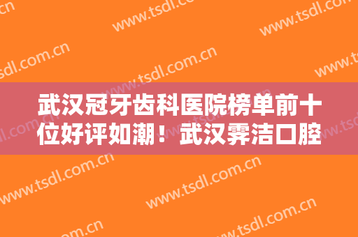 武汉冠牙齿科医院榜单前十位好评如潮！武汉霁洁口腔门诊部建议打卡收藏