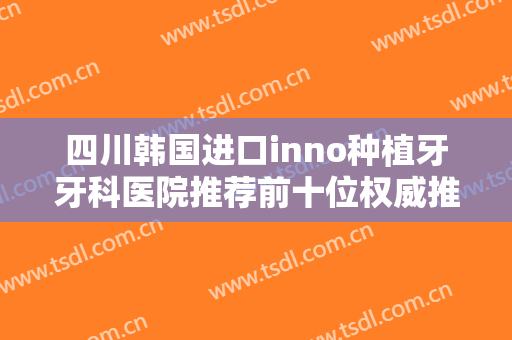 四川韩国进口inno种植牙牙科医院推荐前十位权威推荐！四川大学华西医院资阳医院口腔科靠谱不踩雷~