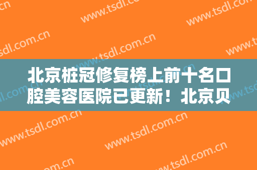 北京桩冠修复榜上前十名口腔美容医院已更新！北京贝德尔口腔顺义牙齿矫正种植牙技术中心拿前三实至名归