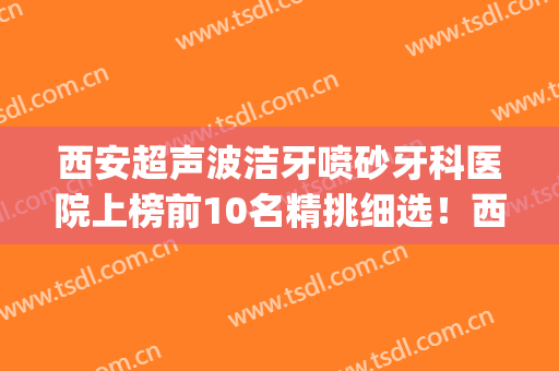 西安超声波洁牙喷砂牙科医院上榜前10名精挑细选！西安壹加壹口腔美学矫正中心上榜top4！