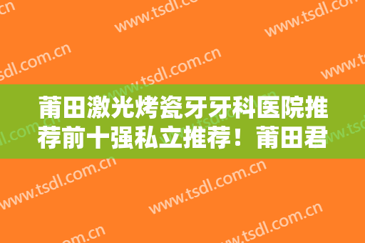 莆田激光烤瓷牙牙科医院推荐前十强私立推荐！莆田君特口腔医院榜上有名