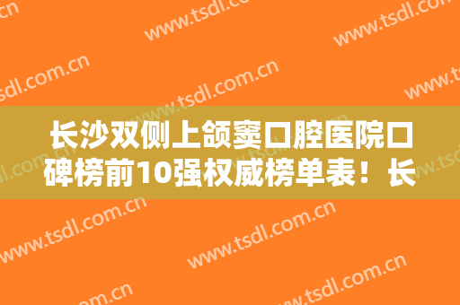 长沙双侧上颌窦口腔医院口碑榜前10强权威榜单表！长沙好牙依口腔专科医院实力口碑双双在线