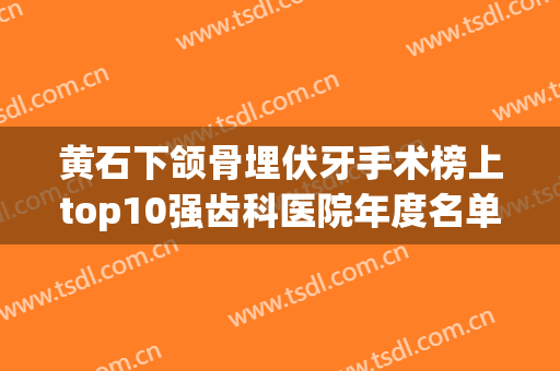 黄石下颌骨埋伏牙手术榜上top10强齿科医院年度名单公开！湖北黄石华玉口腔三位均是大家实践认证！
