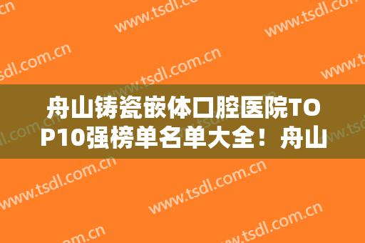 舟山铸瓷嵌体口腔医院TOP10强榜单名单大全！舟山市新城凯英口腔门诊热门口碑专家集中汇总