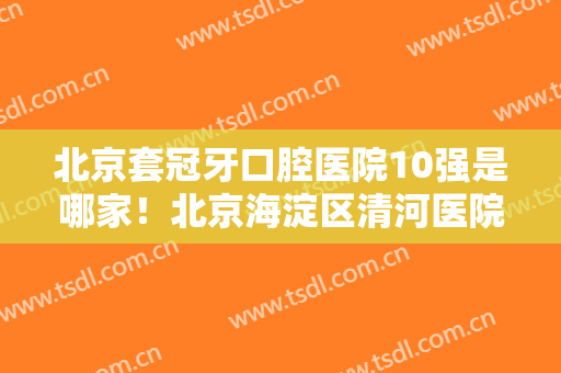 北京套冠牙口腔医院10强是哪家！北京海淀区清河医院口腔科三位均是大家实践认证！