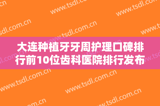 大连种植牙牙周护理口碑排行前10位齿科医院排行发布！大连齿医生口腔门诊部价格收费透明啦