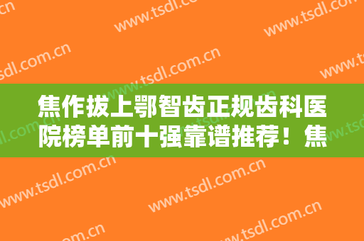 焦作拔上鄂智齿正规齿科医院榜单前十强靠谱推荐！焦作山阳牙科防治所技术与口碑都有！