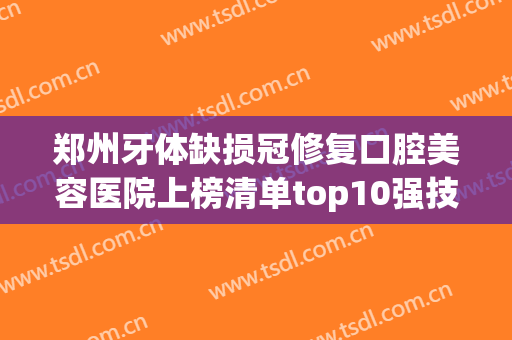 郑州牙体缺损冠修复口腔美容医院上榜清单top10强技术亮眼！郑州固乐齿科年中盘点不踩雷