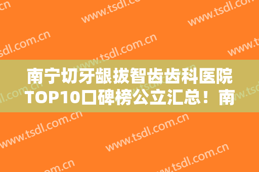 南宁切牙龈拔智齿齿科医院TOP10口碑榜公立汇总！南宁立信口腔门诊部专业水平如何一看便知