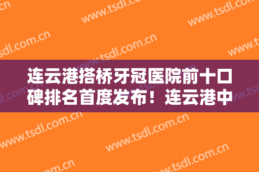 连云港搭桥牙冠医院前十口碑排名首度发布！连云港中新口腔门诊部专家实力大PK
