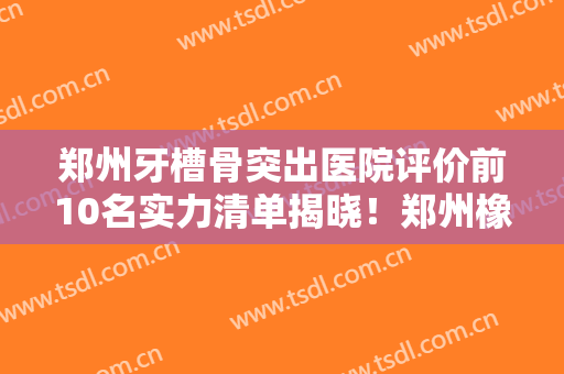 郑州牙槽骨突出医院评价前10名实力清单揭晓！郑州橡果口腔医院实力你们自己看