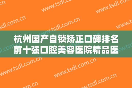 杭州国产自锁矫正口碑排名前十强口腔美容医院精品医院名单公布！杭州华大口腔门诊部是实力强的专业机构