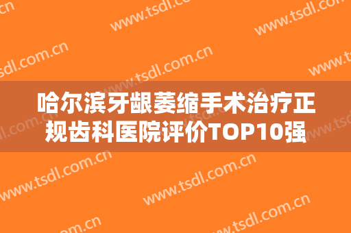 哈尔滨牙龈萎缩手术治疗正规齿科医院评价TOP10强惊喜上线，哈尔滨臻美整形牙科诊所领衔榜首