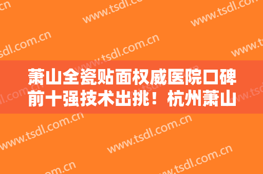 萧山全瓷贴面权威医院口碑前十强技术出挑！杭州萧山南秀路口腔诊所多次上榜，技术水平高